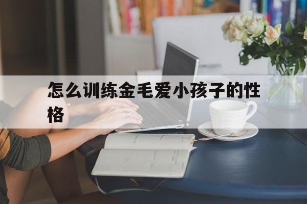 怎么训练金毛爱小孩子的性格(怎么训练金毛爱小孩子的性格呢)