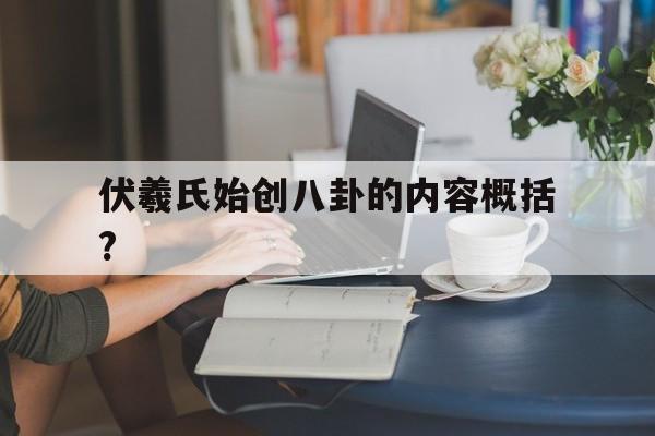 伏羲氏始创八卦的内容概括?(伏羲氏始创八卦的内容概括是什么)