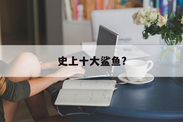 史上十大鲨鱼?(史上十大鲨鱼是谁)
