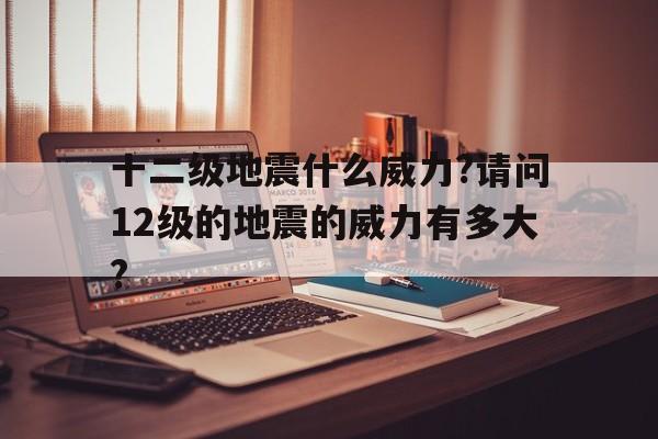 十二级地震什么威力?请问12级的地震的威力有多大?的简单介绍