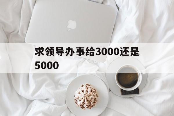 求领导办事给3000还是5000(求领导办事给3000还是5000 春节)