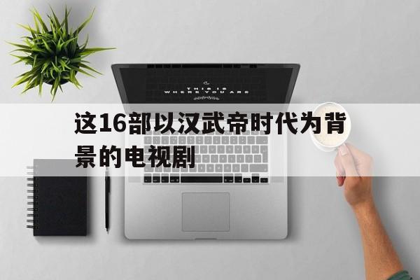这16部以汉武帝时代为背景的电视剧(这16部以汉武帝时代为背景的电视剧是什么)