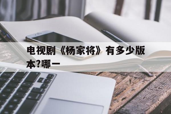 电视剧《杨家将》有多少版本?哪一(电视剧杨家将有多少版本?哪一年上映?)