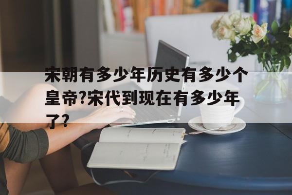 宋朝有多少年历史有多少个皇帝?宋代到现在有多少年了?的简单介绍
