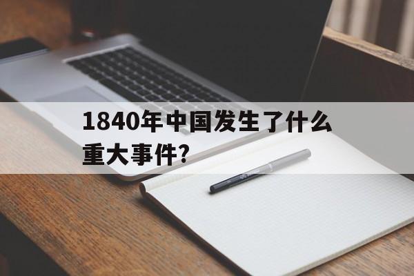 1840年中国发生了什么重大事件?(1840年中国发生了什么重大事件周口店北京人是什么区)