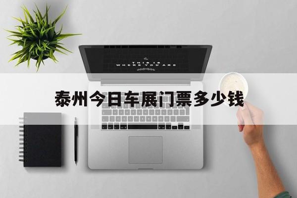 泰州今日车展门票多少钱(泰州今日车展门票多少钱一张)