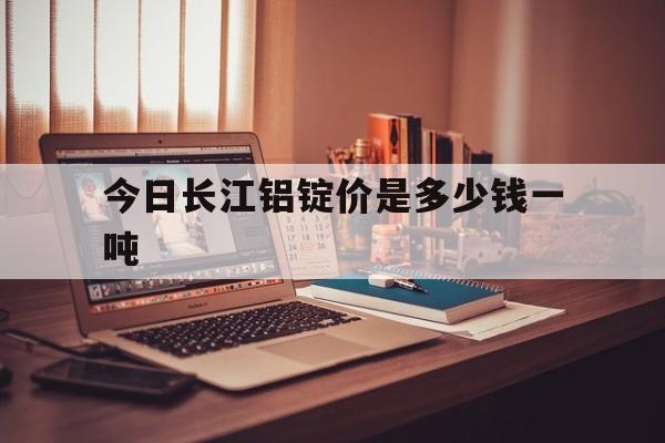 今日长江铝锭价是多少钱一吨(今日长江铝锭的价格是多少一吨?中镕网)