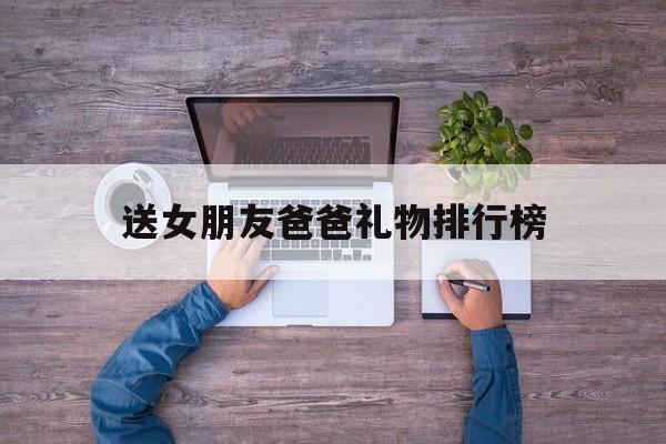 送女朋友爸爸礼物排行榜(送女朋友的爸爸一般送什么)