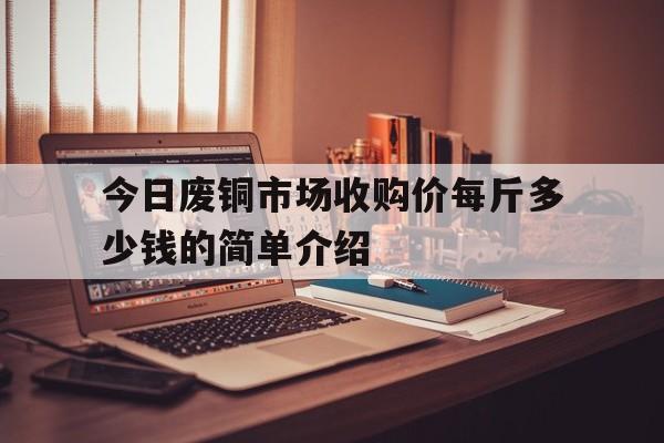 包含今日废铜市场收购价每斤多少钱的简单介绍的词条