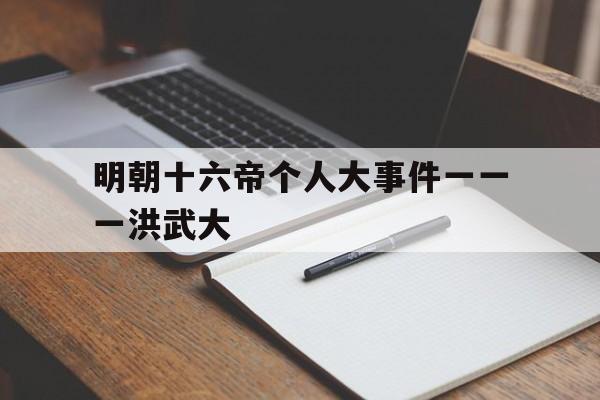 包含明朝十六帝个人大事件一一一洪武大的词条