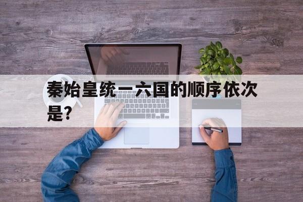 关于秦始皇统一六国的顺序依次是?的信息