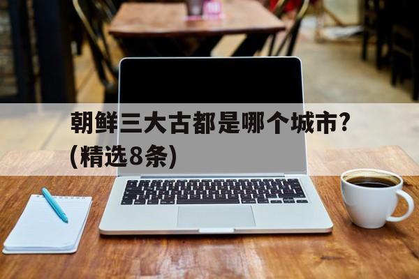 关于朝鲜三大古都是哪个城市?(精选8条)的信息