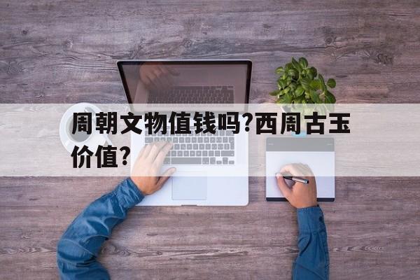 周朝文物值钱吗?西周古玉价值?(周朝文物值钱吗?西周古玉价值如何)