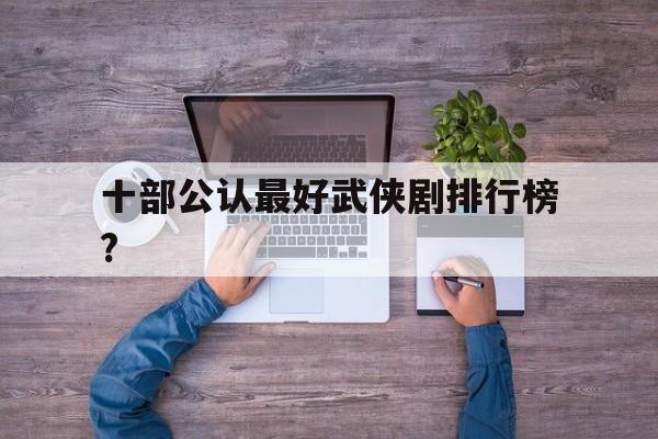 十部公认最好武侠剧排行榜?(十部公认最好武侠剧排行榜图片)