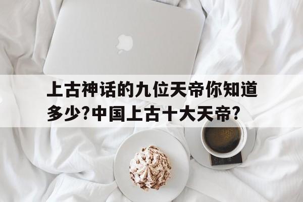 上古神话的九位天帝你知道多少?中国上古十大天帝?的简单介绍