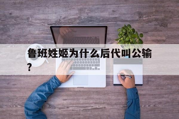 鲁班姓姬为什么后代叫公输?的简单介绍