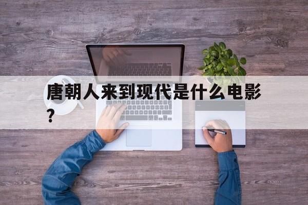 唐朝人来到现代是什么电影?(唐朝人来到现代是什么电影名字)