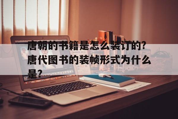 唐朝的书籍是怎么装订的?唐代图书的装帧形式为什么是?的简单介绍