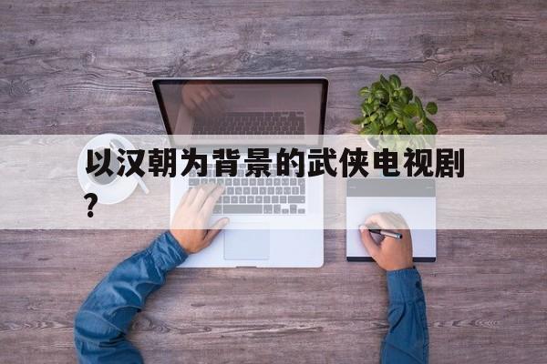 以汉朝为背景的武侠电视剧?(以汉朝为背景电视剧大全排行榜)