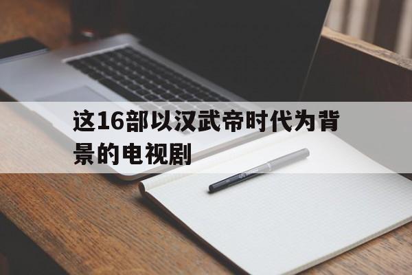 这16部以汉武帝时代为背景的电视剧(这16部以汉武帝时代为背景的电视剧是)