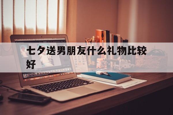 七夕送男朋友什么礼物比较好(七夕送男朋友什么礼物比较好看)