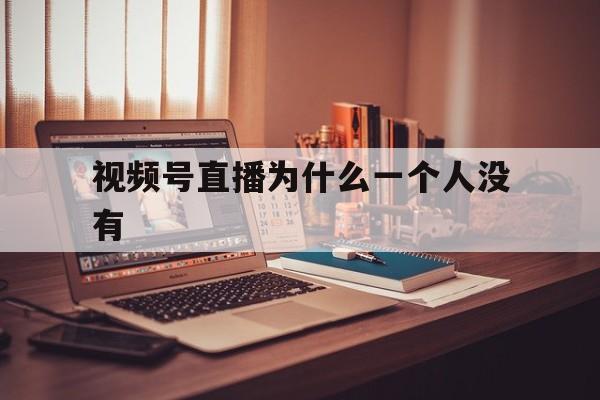 视频号直播为什么一个人没有(微信视频号直播间没人怎么回事)