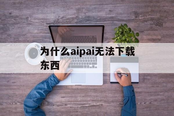 为什么aipai无法下载东西(aipai苹果为什么不能下载软件)