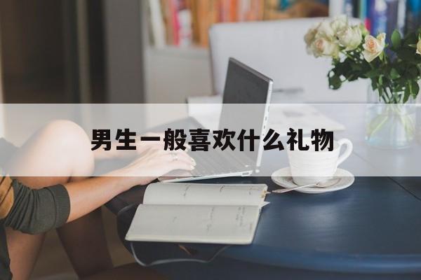 男生一般喜欢什么礼物(高中男生一般喜欢什么礼物)