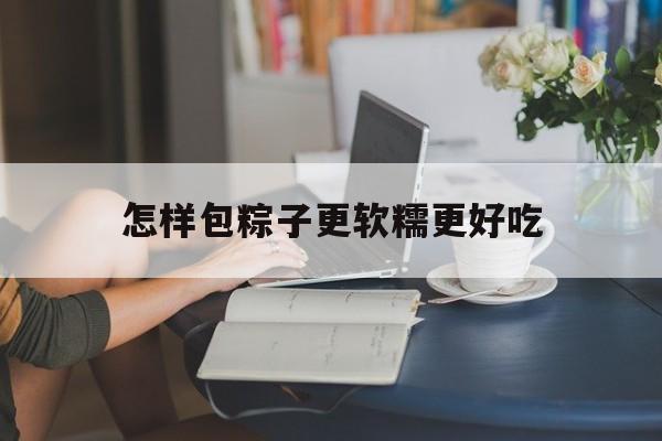 怎样包粽子更软糯更好吃(怎样包粽子更软糯更好吃呢)