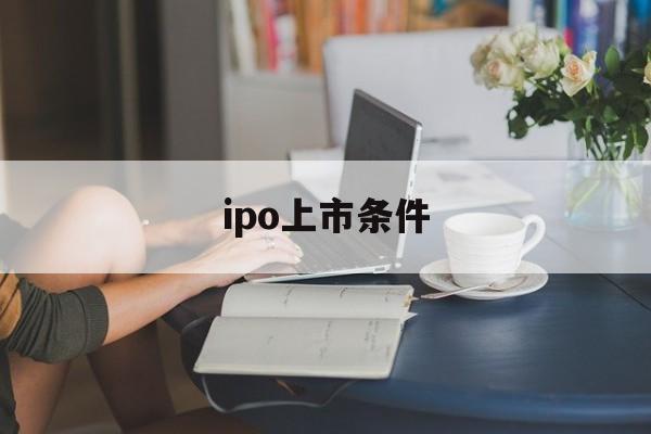 ipo上市条件(ipo上市条件有哪些)