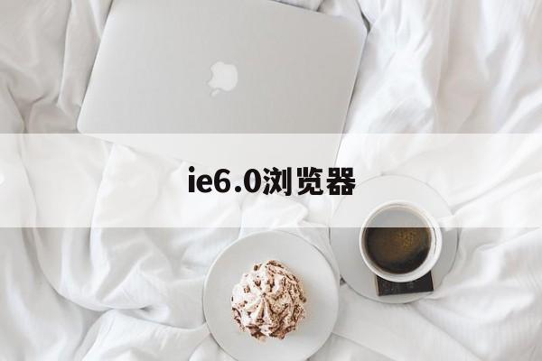 ie6.0浏览器(ie60浏览器电脑怎么下载)