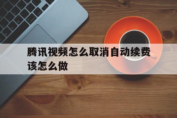 腾讯视频怎么取消自动续费该怎么做(腾讯视频怎么取消自动续费该怎么做2020)