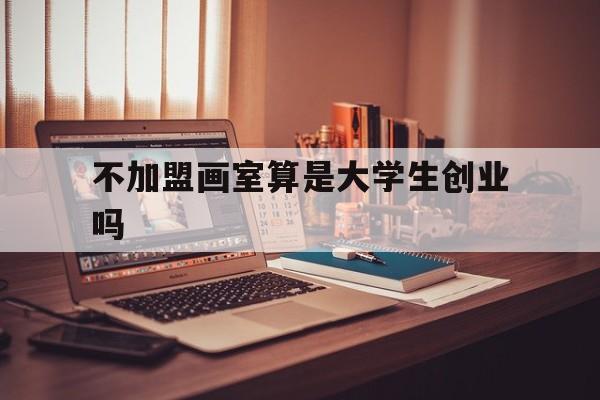 不加盟画室算是大学生创业吗(想开个画室,但自己不是美术专业)