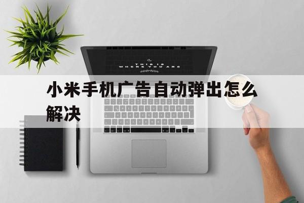 小米手机广告自动弹出怎么解决(小米手机广告自动弹出怎么解决?来看设置方法)