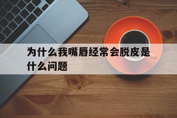 为什么我嘴唇经常会脱皮是什么问题(为什么我嘴唇经常会脱皮是什么问题引起的)
