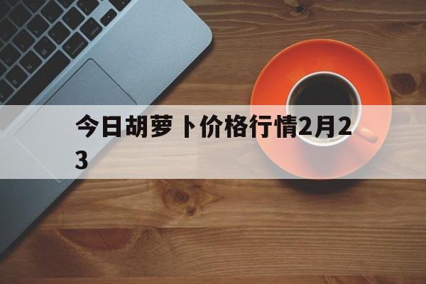 今日胡萝卜价格行情2月23(今日胡萝卜价格行情2月23日)