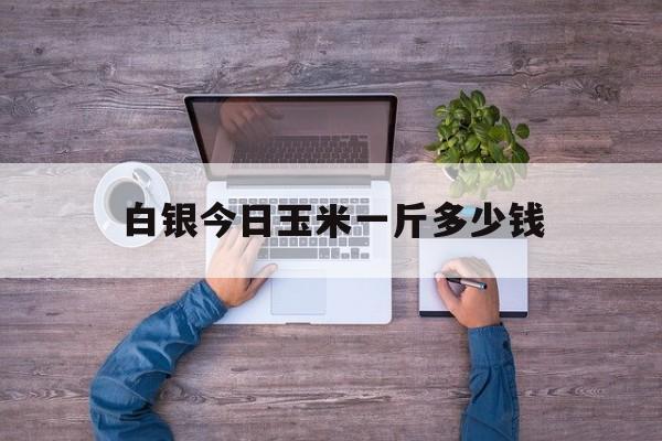白银今日玉米一斤多少钱(白银今日玉米期货价格走势)