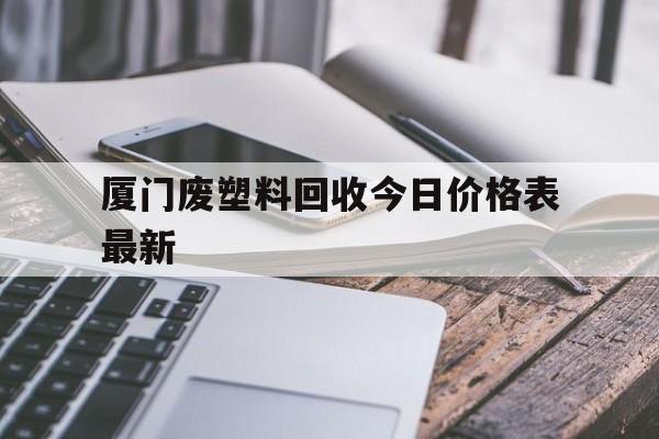 厦门废塑料回收今日价格表最新(厦门废塑料回收今日价格表最新信息)