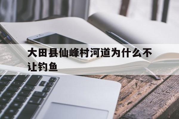 大田县仙峰村河道为什么不让钓鱼(大田县仙峰村河道为什么不让钓鱼呀)