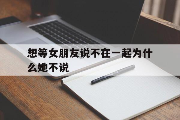 想等女朋友说不在一起为什么她不说(想等女朋友说不在一起为什么她不说话)