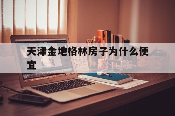 天津金地格林房子为什么便宜(天津金地格林房子为什么便宜很多)