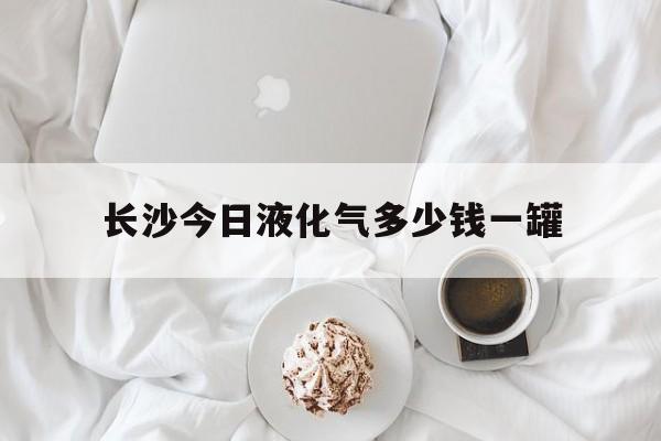 长沙今日液化气多少钱一罐(长沙现在液化气多少钱一罐)