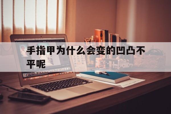 手指甲为什么会变的凹凸不平呢(手指甲为什么会变的凹凸不平呢怎么办)