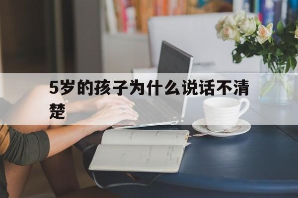 5岁的孩子为什么说话不清楚(5岁孩子说话不清楚是什么原因)