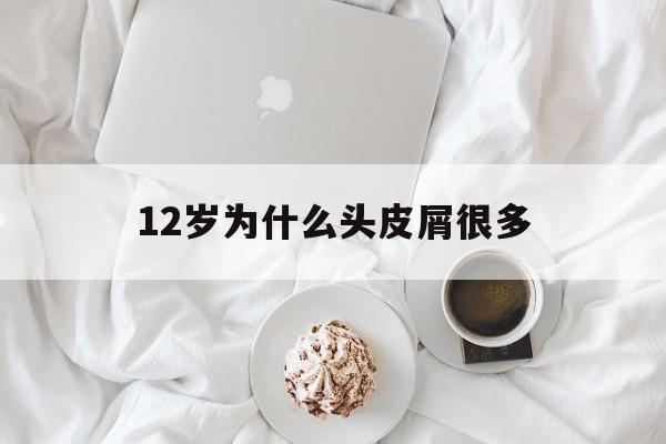 12岁为什么头皮屑很多(12岁孩子为什么有头皮屑)
