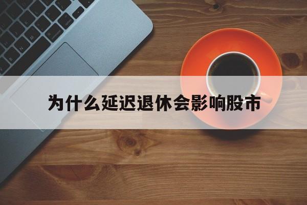 为什么延迟退休会影响股市(为什么延迟退休政策还不出来)