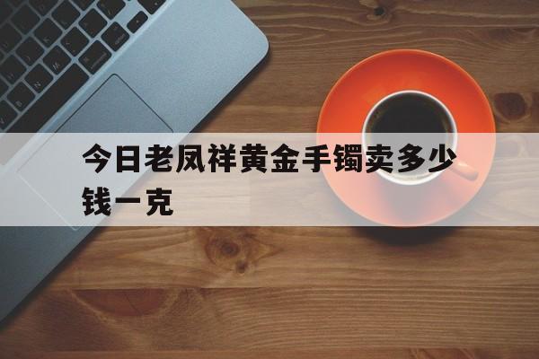 今日老凤祥黄金手镯卖多少钱一克(今日老凤祥黄金首饰价格多少钱一克?)