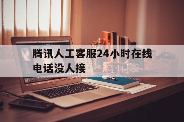 腾讯人工客服24小时在线电话没人接(腾讯人工客服24小时在线电话没人接听)